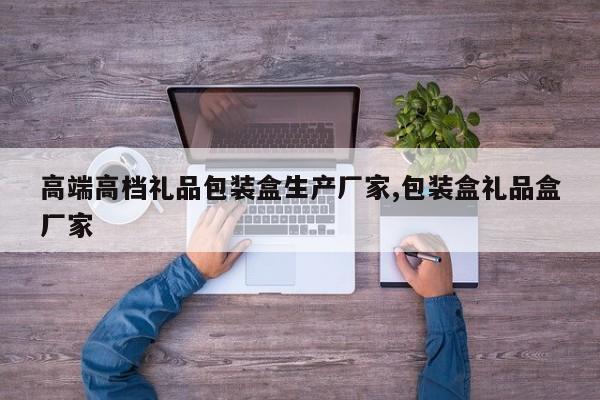 高端高档礼品包装盒生产厂家,包装盒礼品盒厂家