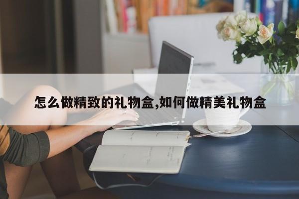 怎么做精致的礼物盒,如何做精美礼物盒