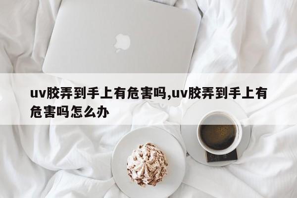 uv胶弄到手上有危害吗,uv胶弄到手上有危害吗怎么办