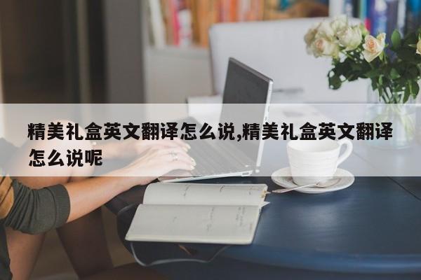 精美礼盒英文翻译怎么说,精美礼盒英文翻译怎么说呢