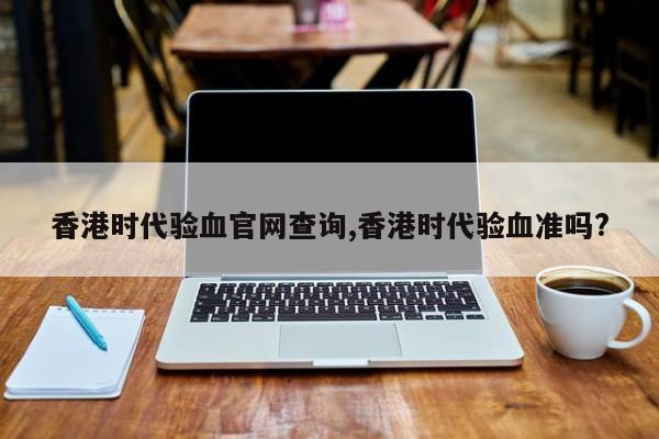 香港时代验血官网查询,香港时代验血准吗?