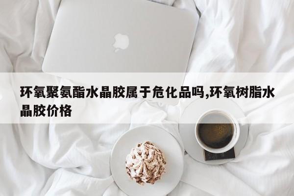 环氧聚氨酯水晶胶属于危化品吗,环氧树脂水晶胶价格