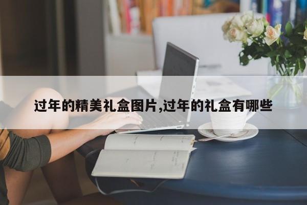 过年的精美礼盒图片,过年的礼盒有哪些