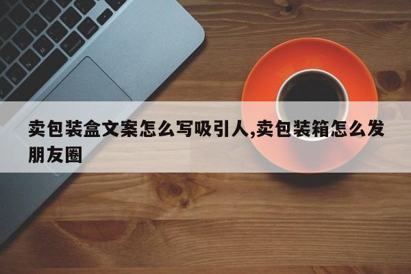 卖包装盒文案怎么写吸引人,卖包装箱怎么发朋友圈