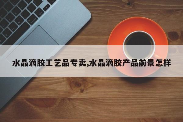 水晶滴胶工艺品专卖,水晶滴胶产品前景怎样