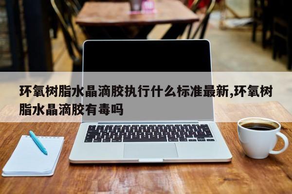 环氧树脂水晶滴胶执行什么标准最新,环氧树脂水晶滴胶有毒吗