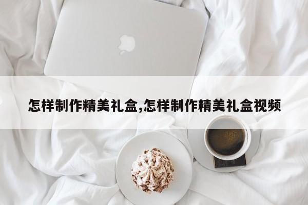 怎样制作精美礼盒,怎样制作精美礼盒视频