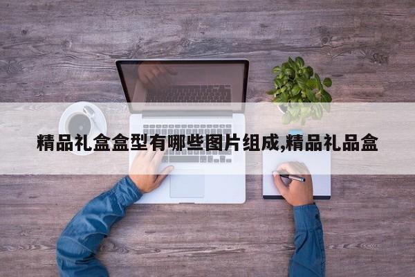精品礼盒盒型有哪些图片组成,精品礼品盒