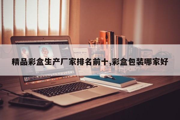 精品彩盒生产厂家排名前十,彩盒包装哪家好