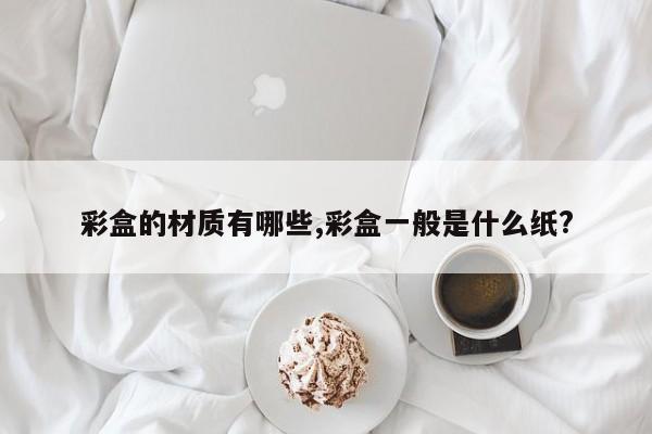 彩盒的材质有哪些,彩盒一般是什么纸?