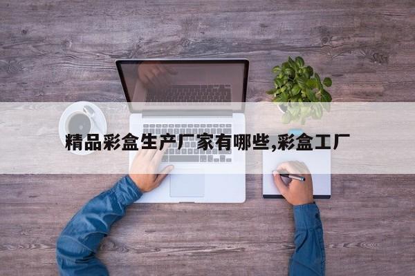 精品彩盒生产厂家有哪些,彩盒工厂