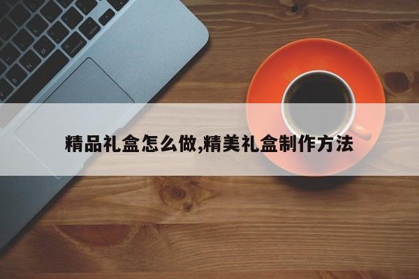 精品礼盒怎么做,精美礼盒制作方法