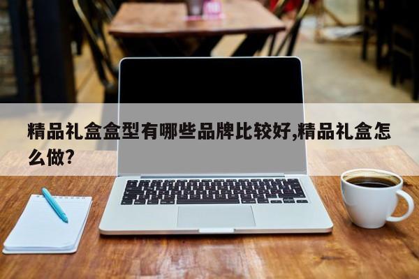 精品礼盒盒型有哪些品牌比较好,精品礼盒怎么做?