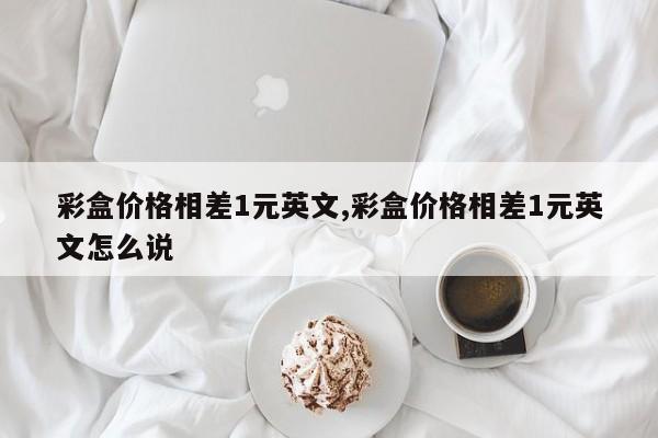 彩盒价格相差1元英文,彩盒价格相差1元英文怎么说