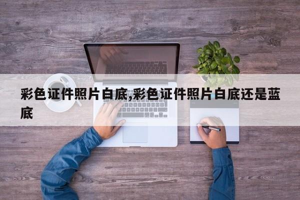 彩色证件照片白底,彩色证件照片白底还是蓝底